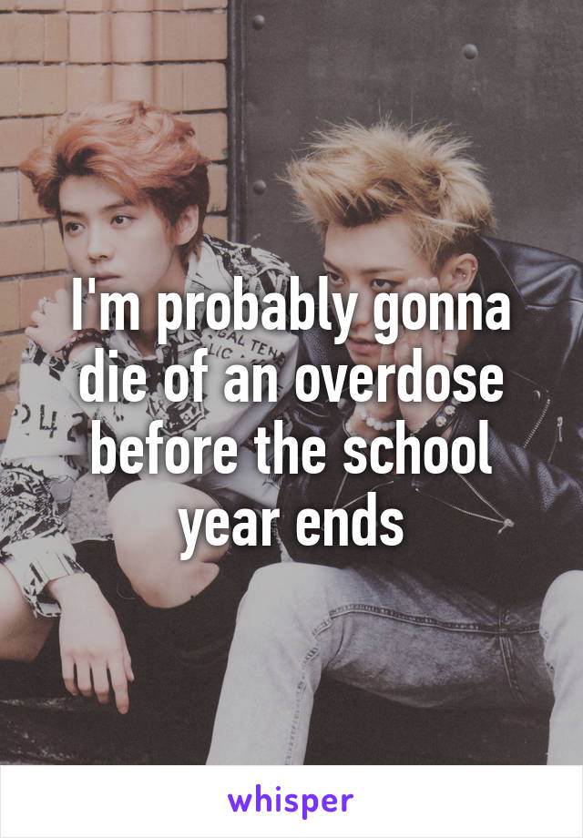 I'm probably gonna die of an overdose before the school year ends
