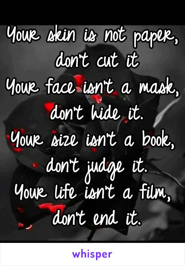 Your skin is not paper, don't cut it
Your face isn't a mask, don't hide it.
Your size isn't a book, don't judge it.
Your life isn't a film, don't end it.