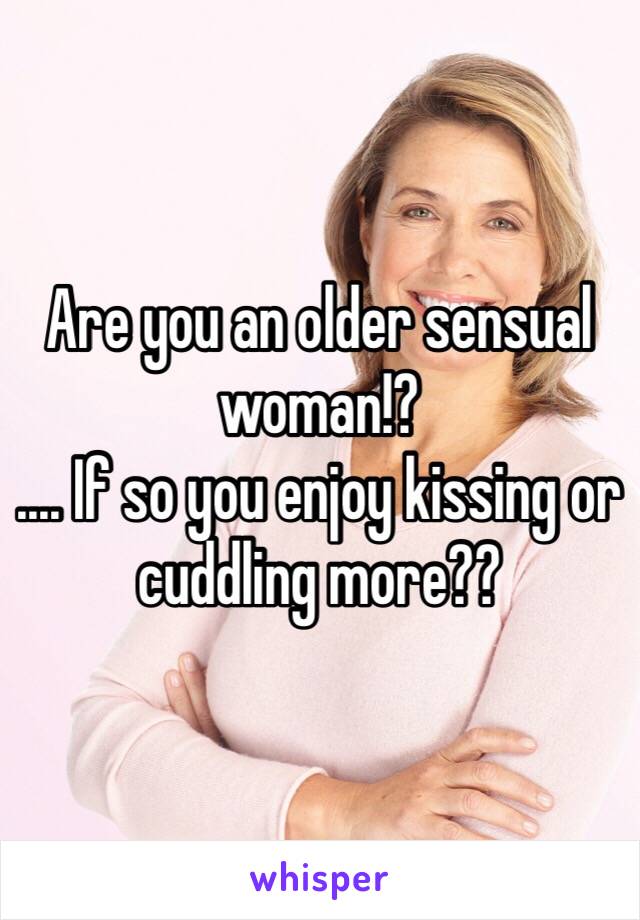 Are you an older sensual woman!?
.... If so you enjoy kissing or cuddling more??