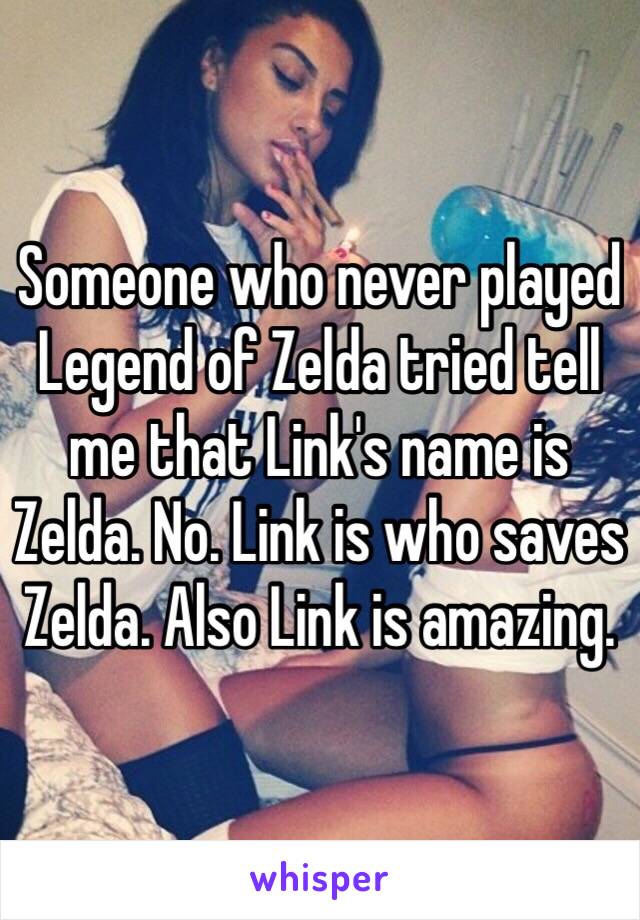 Someone who never played Legend of Zelda tried tell me that Link's name is Zelda. No. Link is who saves Zelda. Also Link is amazing. 