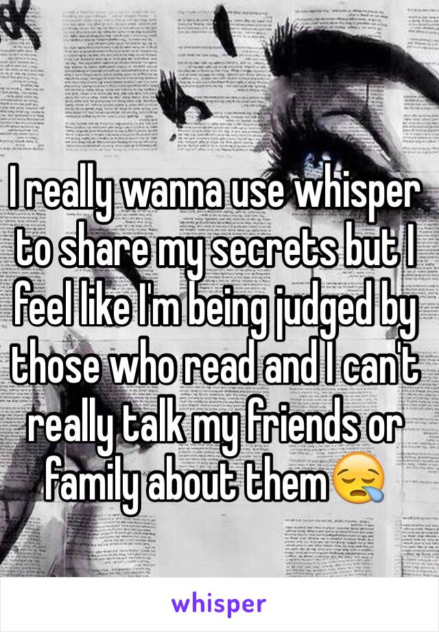 I really wanna use whisper to share my secrets but I feel like I'm being judged by those who read and I can't really talk my friends or family about them😪