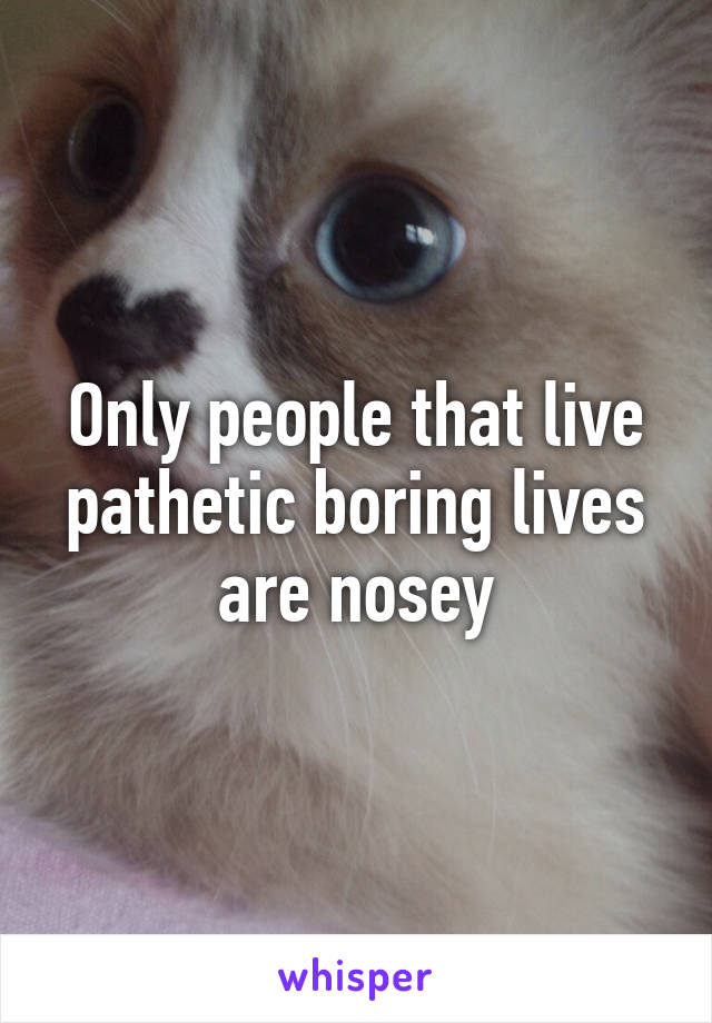 Only people that live pathetic boring lives are nosey