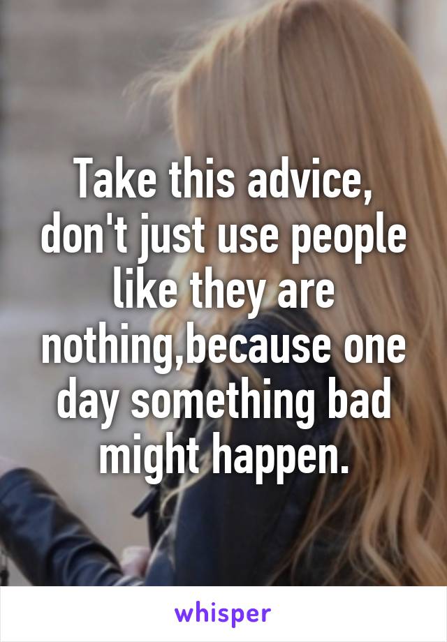 Take this advice, don't just use people like they are nothing,because one day something bad might happen.