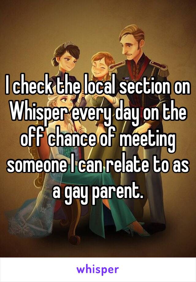 I check the local section on Whisper every day on the off chance of meeting someone I can relate to as a gay parent. 
