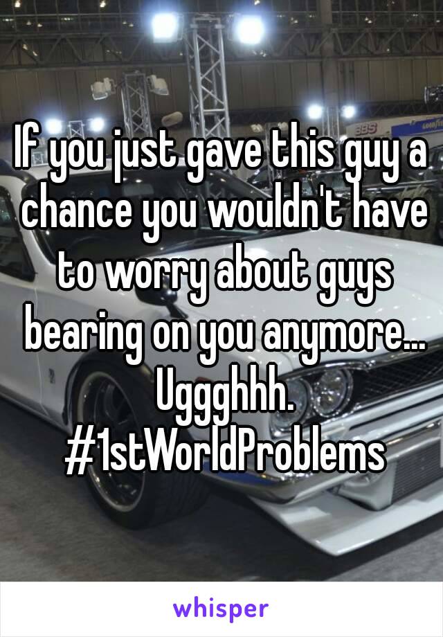 If you just gave this guy a chance you wouldn't have to worry about guys bearing on you anymore... Uggghhh. #1stWorldProblems