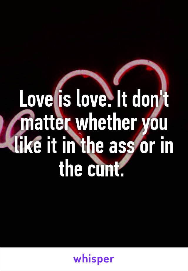 Love is love. It don't matter whether you like it in the ass or in the cunt. 