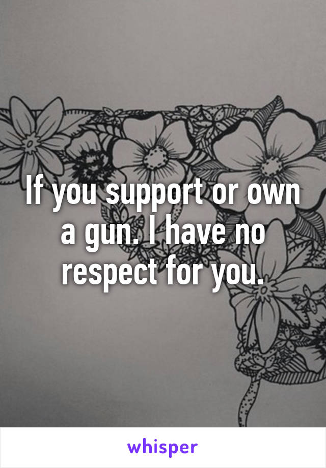 If you support or own a gun. I have no respect for you.
