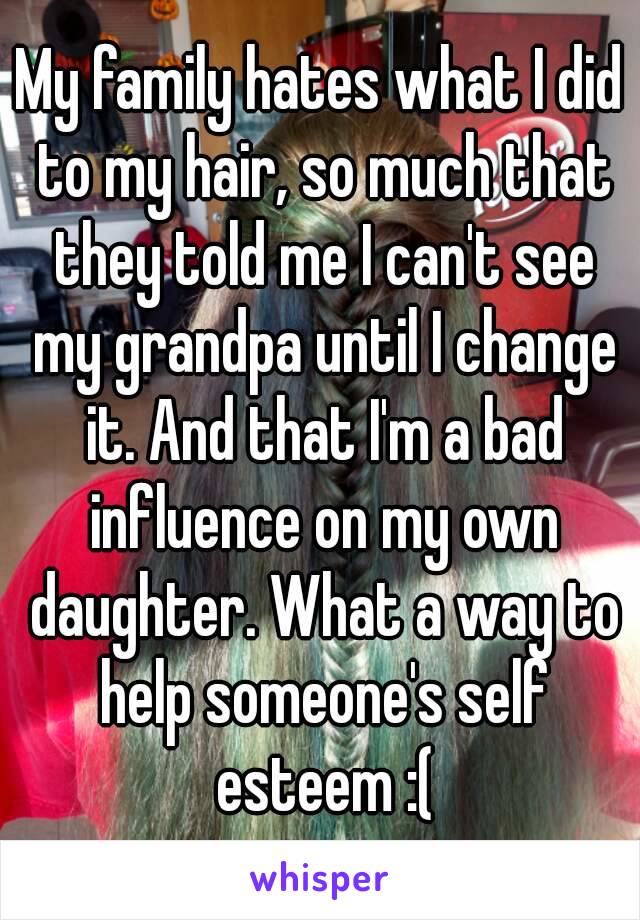 My family hates what I did to my hair, so much that they told me I can't see my grandpa until I change it. And that I'm a bad influence on my own daughter. What a way to help someone's self esteem :(