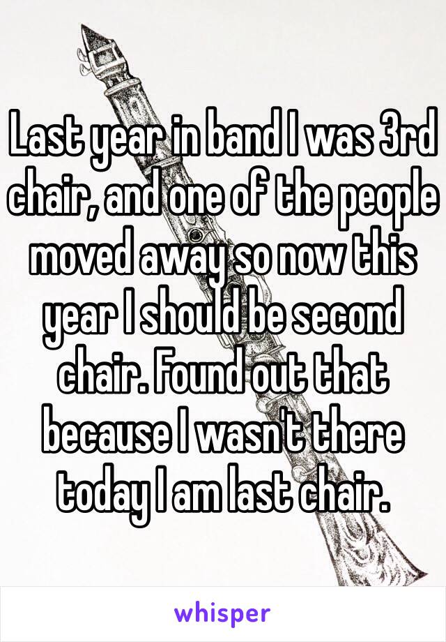 Last year in band I was 3rd chair, and one of the people moved away so now this year I should be second chair. Found out that because I wasn't there today I am last chair.