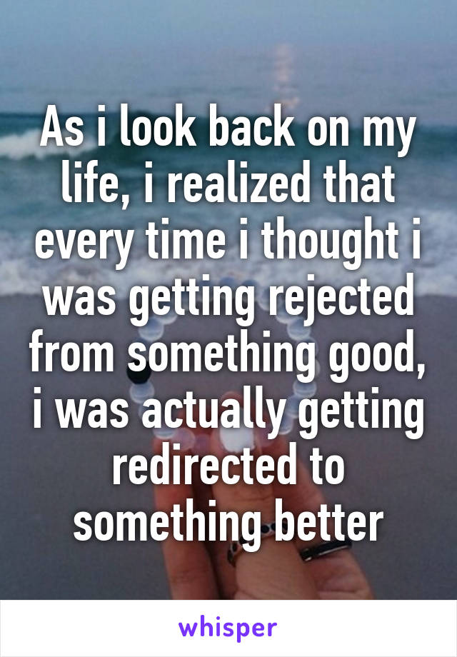 As i look back on my life, i realized that every time i thought i was getting rejected from something good, i was actually getting redirected to something better
