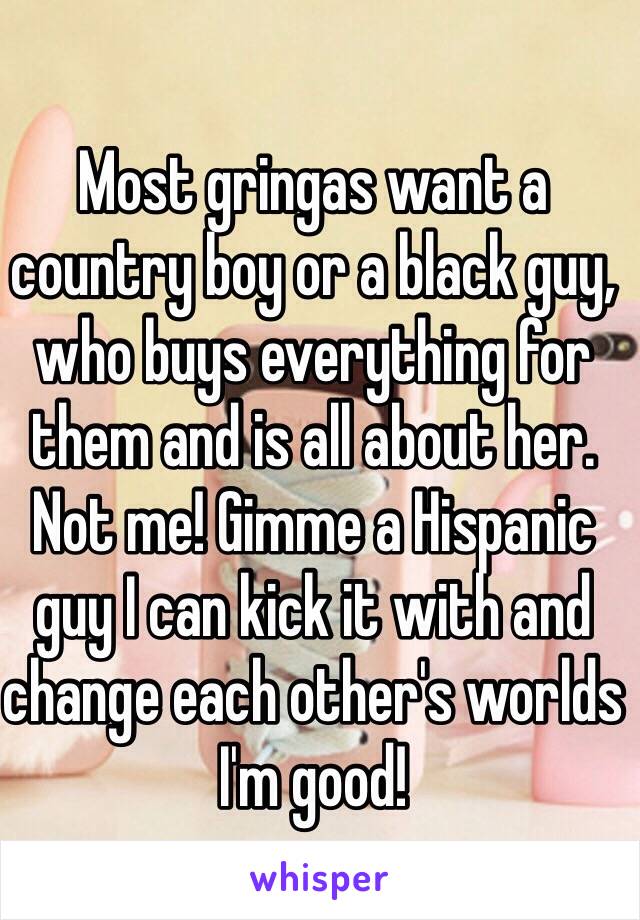 Most gringas want a country boy or a black guy, who buys everything for them and is all about her. Not me! Gimme a Hispanic guy I can kick it with and change each other's worlds I'm good!