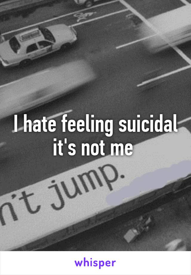 I hate feeling suicidal it's not me 