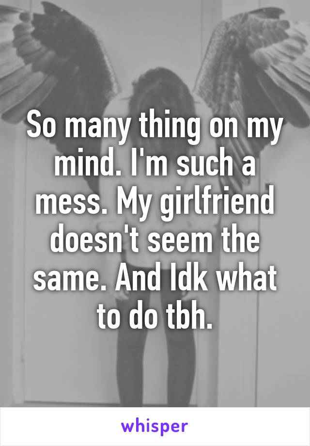 So many thing on my mind. I'm such a mess. My girlfriend doesn't seem the same. And Idk what to do tbh.