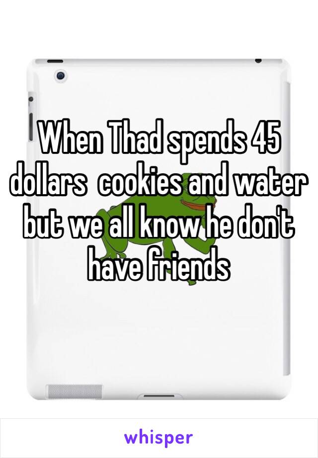 When Thad spends 45 dollars  cookies and water but we all know he don't have friends
