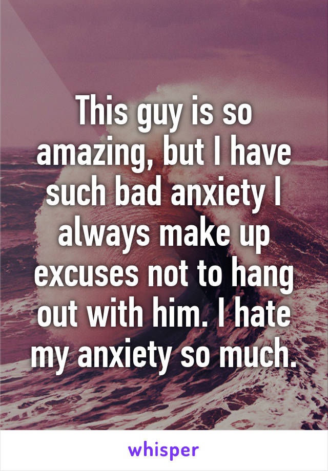 This guy is so amazing, but I have such bad anxiety I always make up excuses not to hang out with him. I hate my anxiety so much.