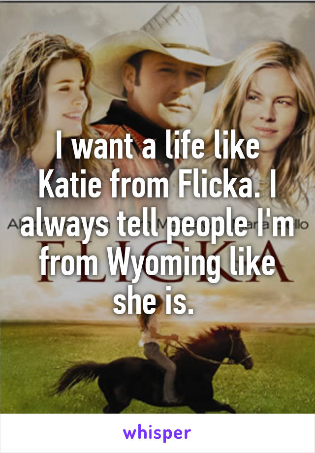 I want a life like Katie from Flicka. I always tell people I'm from Wyoming like she is. 