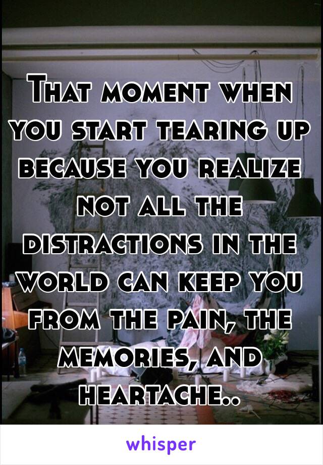 That moment when you start tearing up because you realize not all the distractions in the world can keep you from the pain, the memories, and heartache..