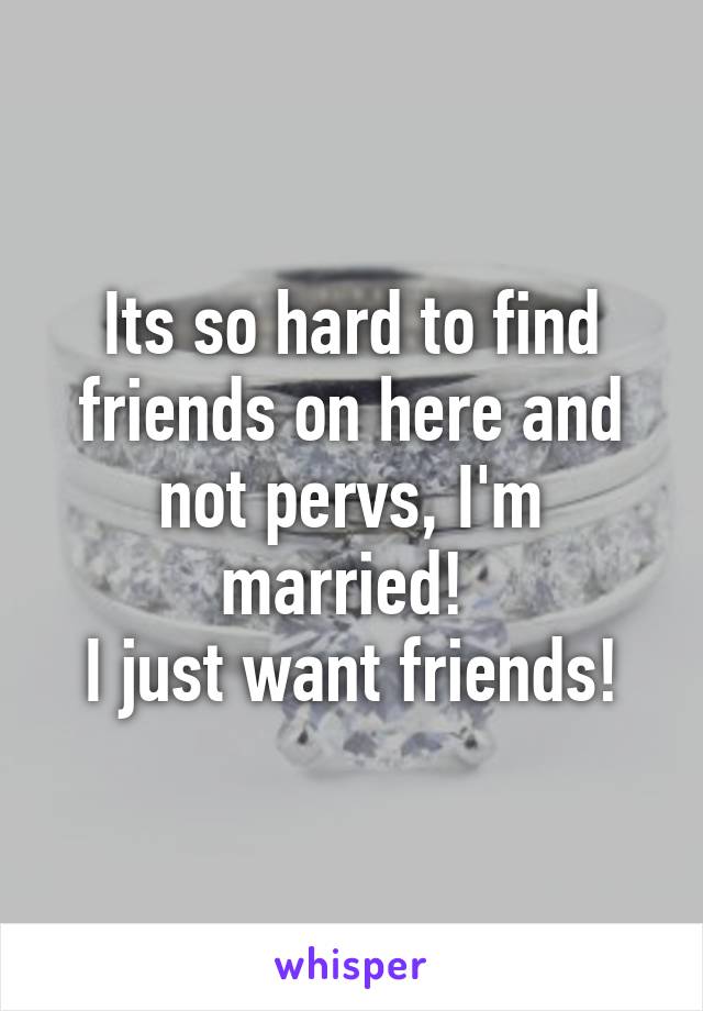Its so hard to find friends on here and not pervs, I'm married! 
I just want friends!