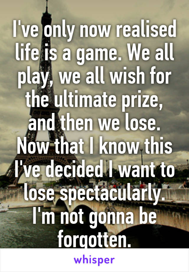 I've only now realised life is a game. We all play, we all wish for the ultimate prize, and then we lose. Now that I know this I've decided I want to lose spectacularly. I'm not gonna be forgotten.