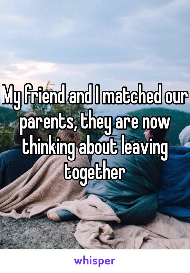 My friend and I matched our parents, they are now thinking about leaving together