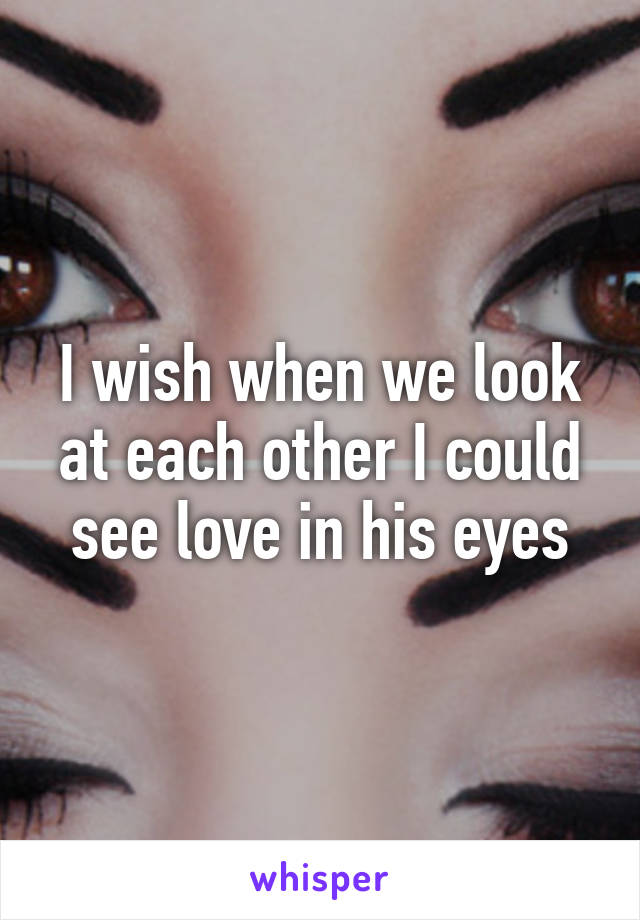 I wish when we look at each other I could see love in his eyes