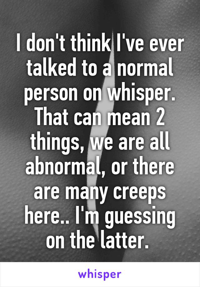 I don't think I've ever talked to a normal person on whisper. That can mean 2 things, we are all abnormal, or there are many creeps here.. I'm guessing on the latter. 