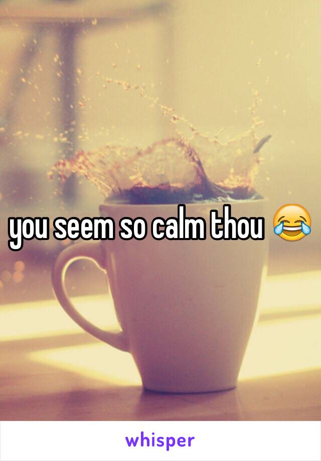 you seem so calm thou 😂