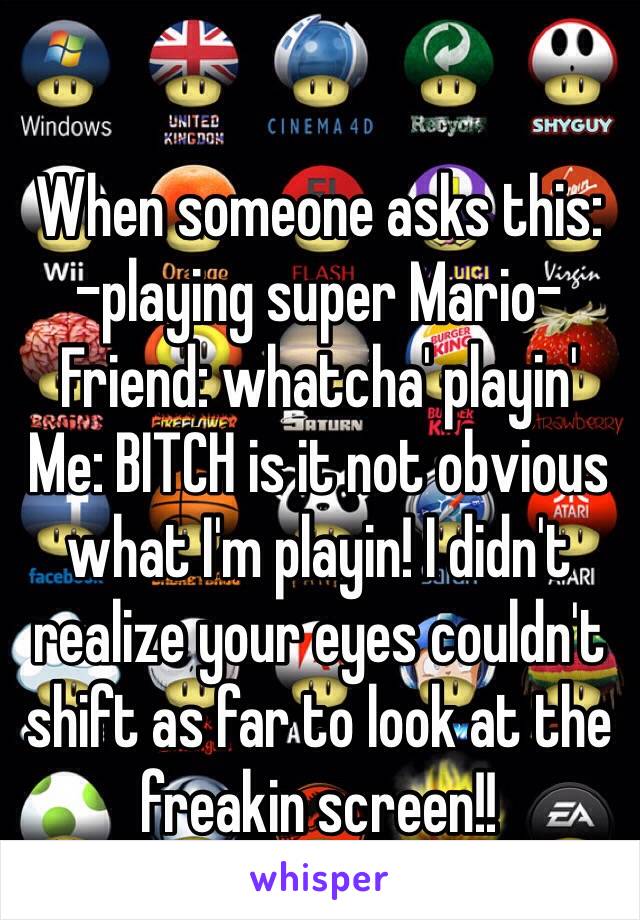 When someone asks this:
-playing super Mario-
Friend: whatcha' playin'
Me: BITCH is it not obvious what I'm playin! I didn't realize your eyes couldn't shift as far to look at the freakin screen!!