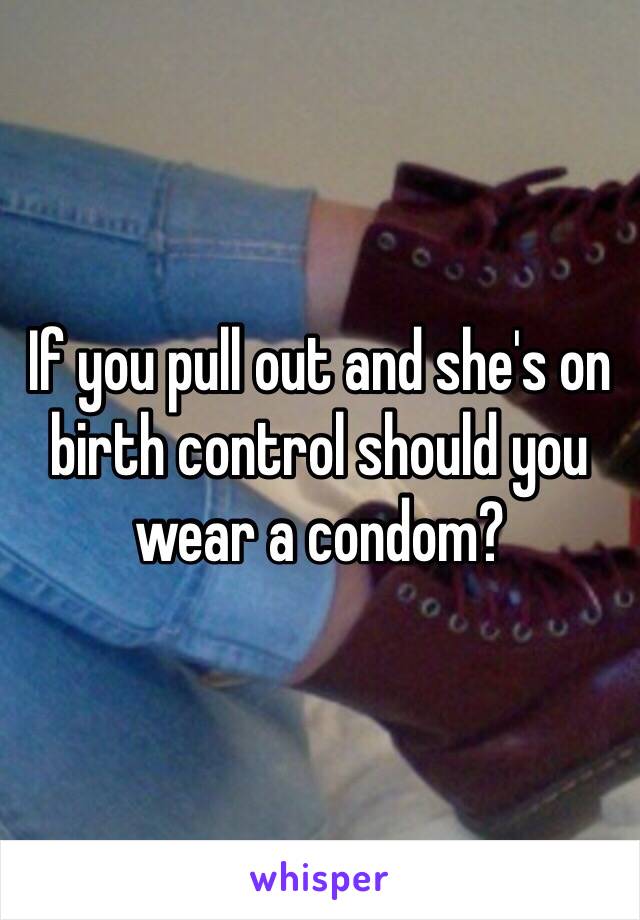 If you pull out and she's on birth control should you wear a condom? 
