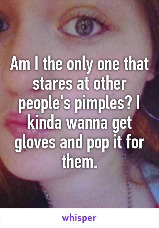 Am I the only one that stares at other people's pimples? I kinda wanna get gloves and pop it for them.