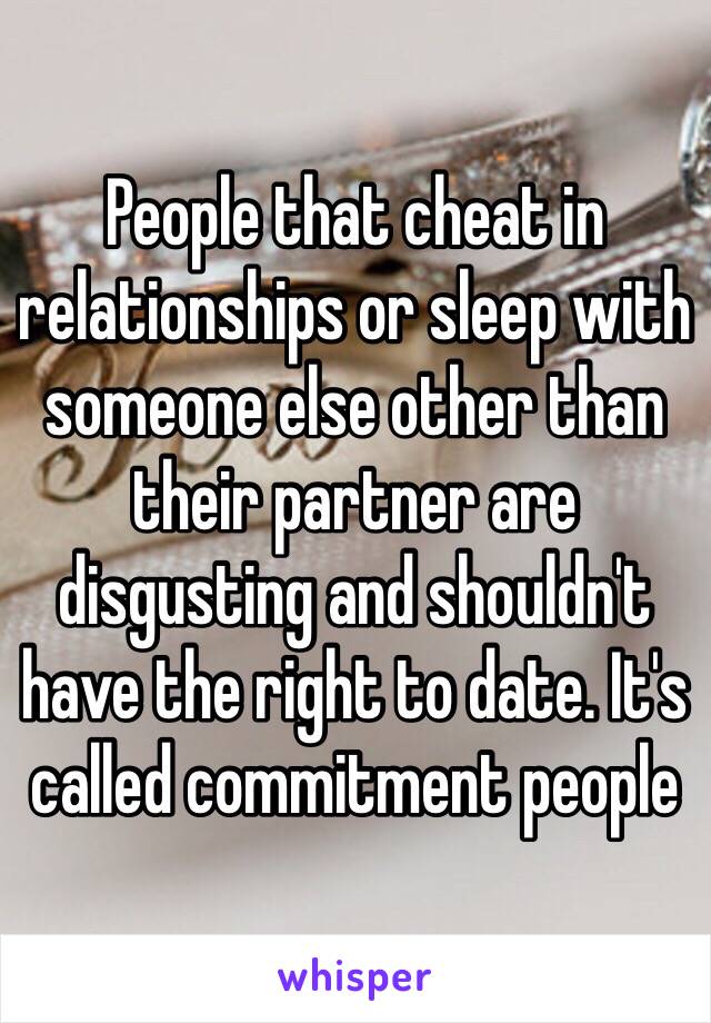 People that cheat in relationships or sleep with someone else other than their partner are disgusting and shouldn't have the right to date. It's called commitment people 