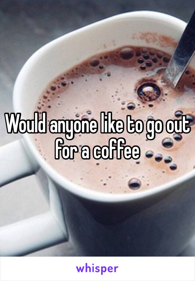Would anyone like to go out for a coffee