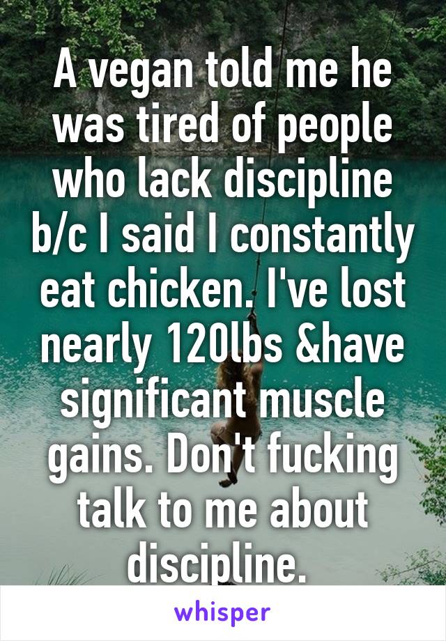 A vegan told me he was tired of people who lack discipline b/c I said I constantly eat chicken. I've lost nearly 120lbs &have significant muscle gains. Don't fucking talk to me about discipline. 