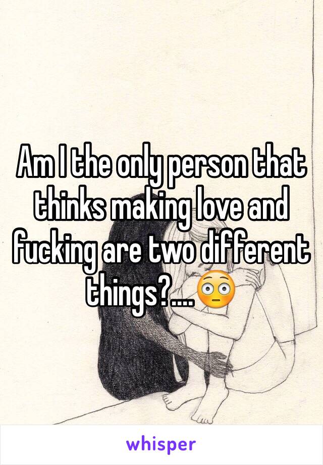Am I the only person that thinks making love and fucking are two different things?....😳