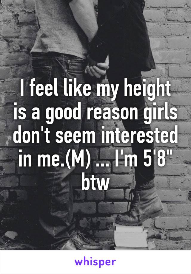 I feel like my height is a good reason girls don't seem interested in me.(M) ... I'm 5'8" btw