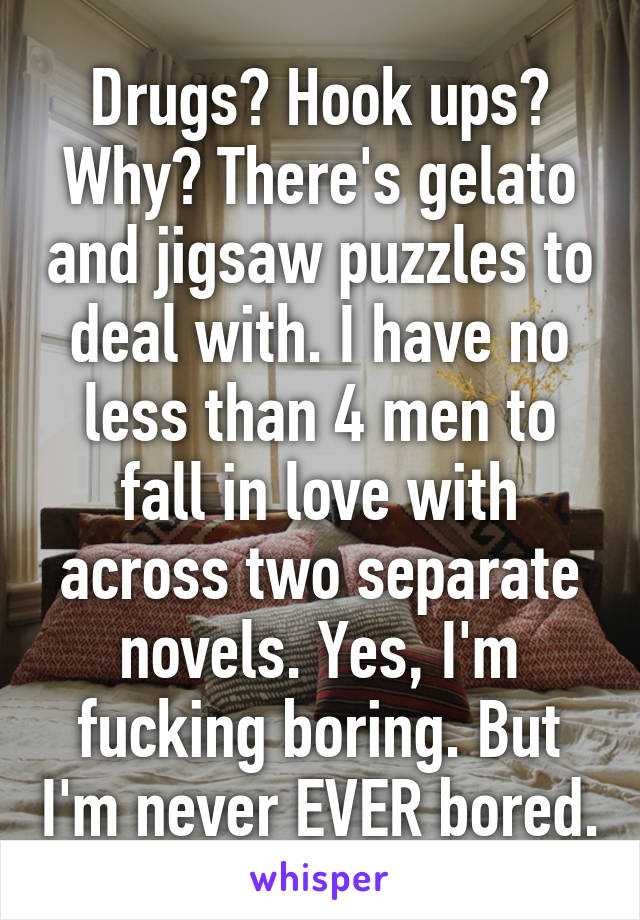 Drugs? Hook ups? Why? There's gelato and jigsaw puzzles to deal with. I have no less than 4 men to fall in love with across two separate novels. Yes, I'm fucking boring. But I'm never EVER bored.