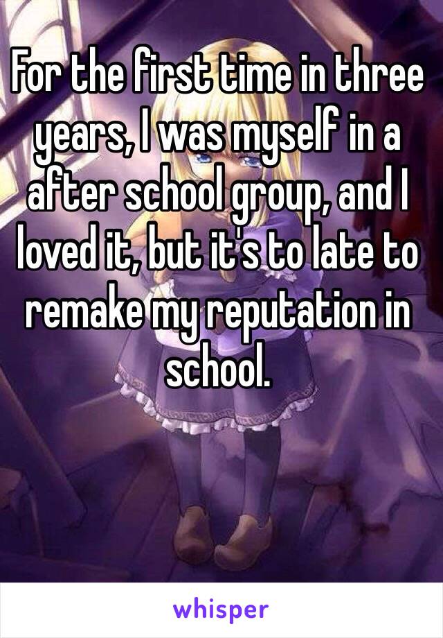 For the first time in three years, I was myself in a after school group, and I loved it, but it's to late to remake my reputation in school.