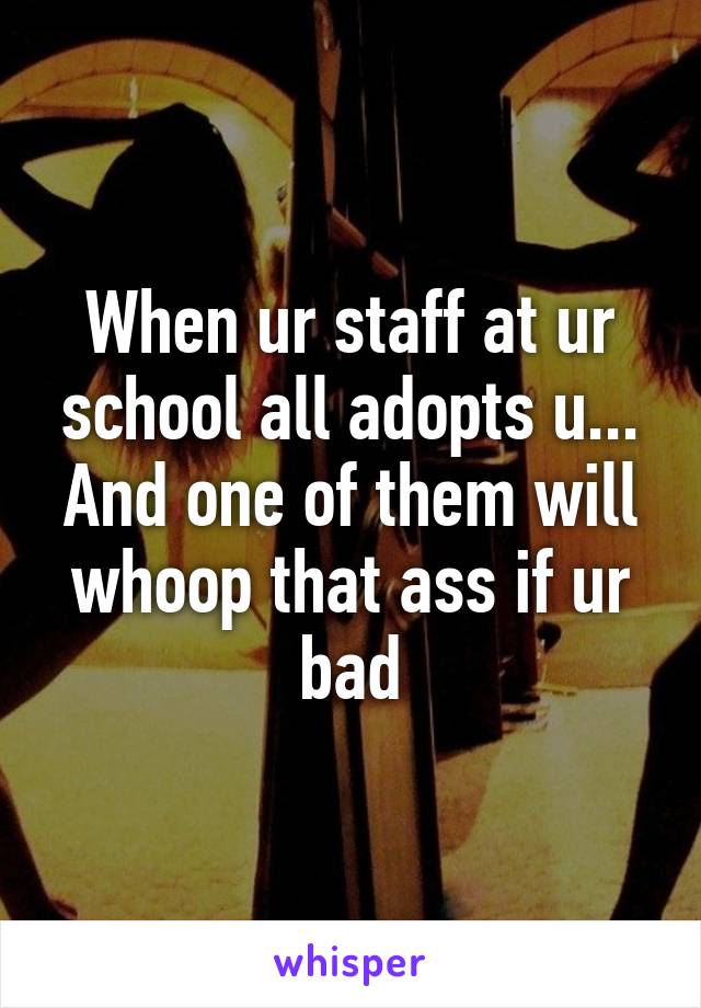 When ur staff at ur school all adopts u...
And one of them will whoop that ass if ur bad