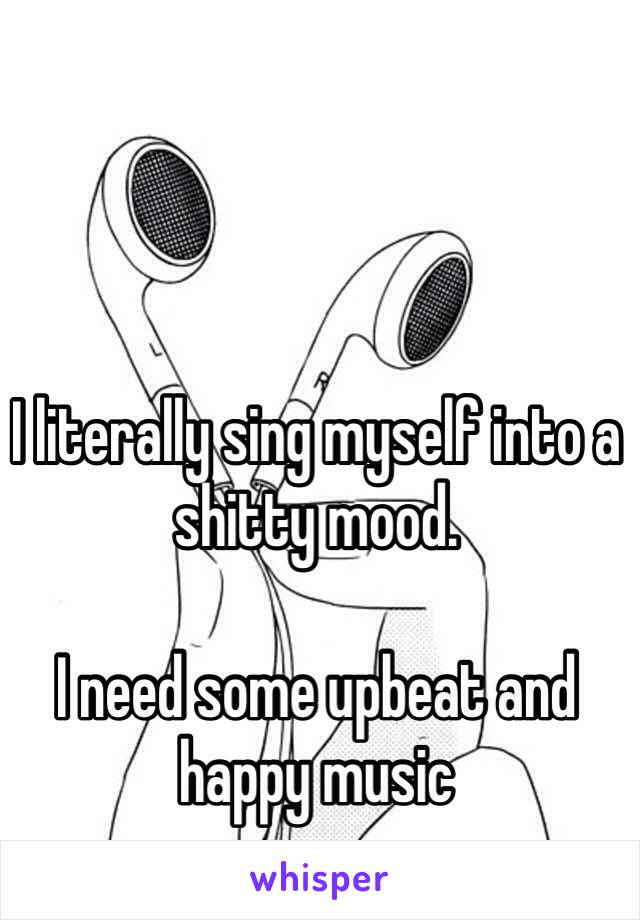 I literally sing myself into a shitty mood. 

I need some upbeat and happy music