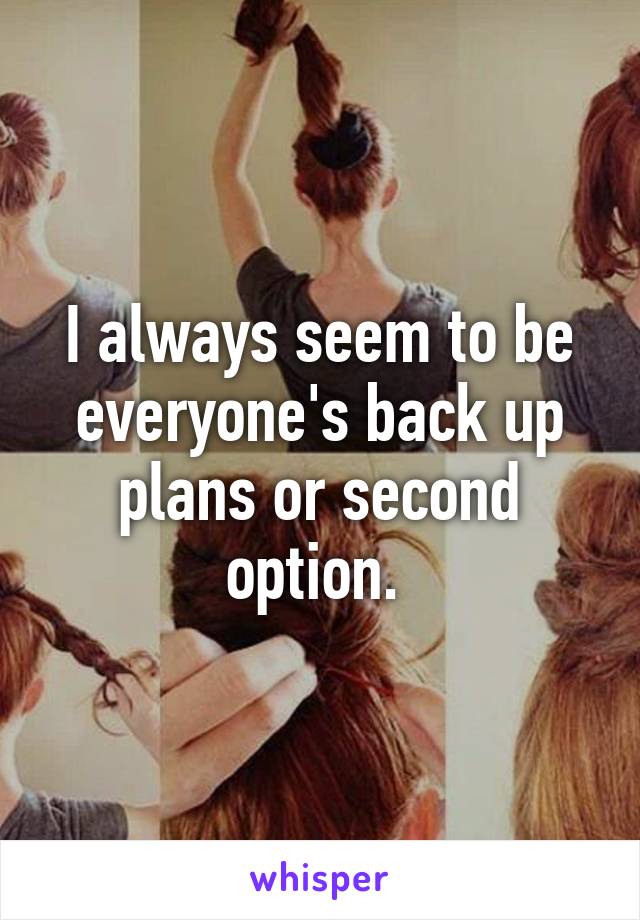 I always seem to be everyone's back up plans or second option. 