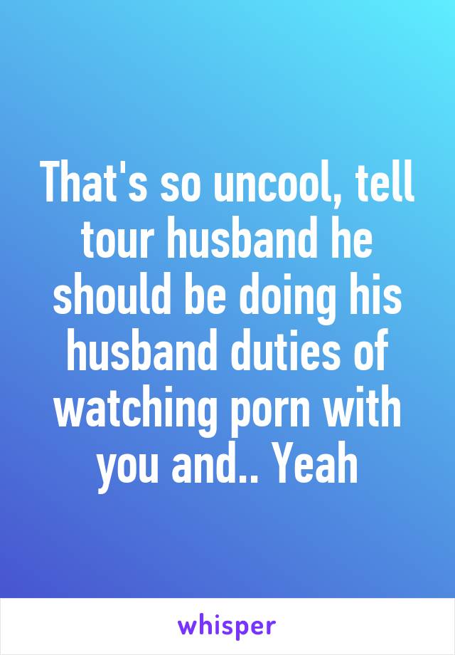 That's so uncool, tell tour husband he should be doing his husband duties of watching porn with you and.. Yeah