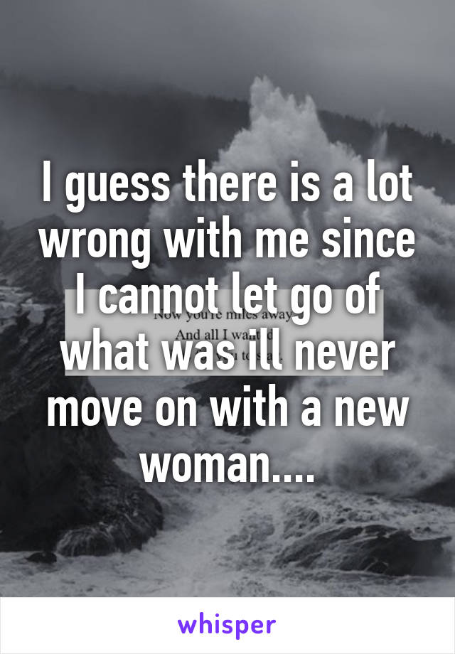 I guess there is a lot wrong with me since I cannot let go of what was ill never move on with a new woman....