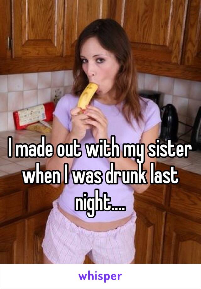 I made out with my sister when I was drunk last night....