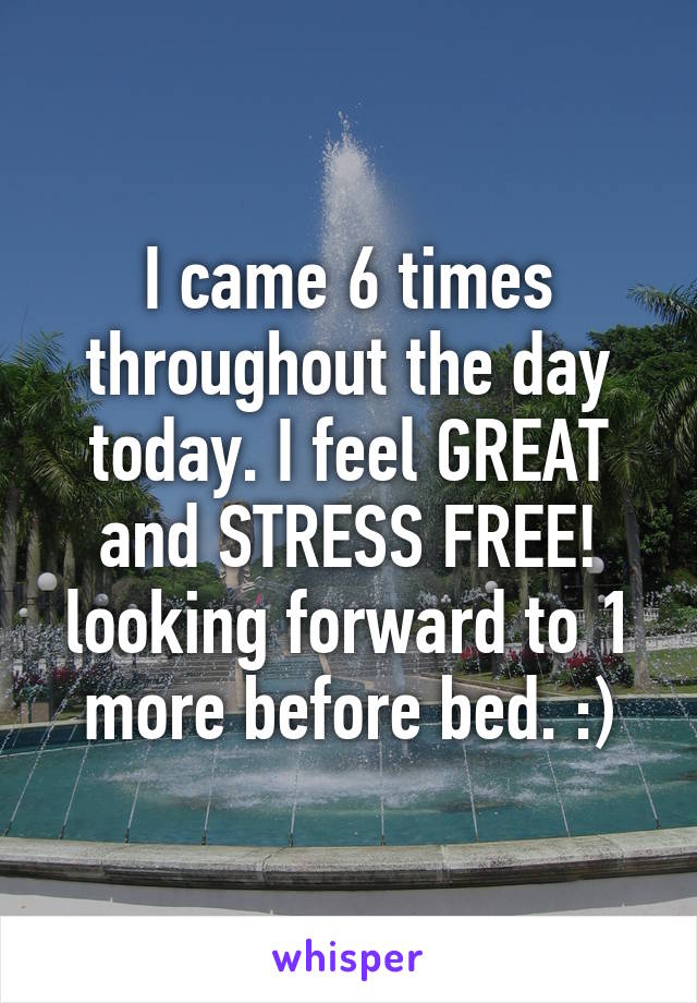 I came 6 times throughout the day today. I feel GREAT and STRESS FREE! looking forward to 1 more before bed. :)