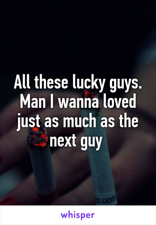 All these lucky guys. Man I wanna loved just as much as the next guy 