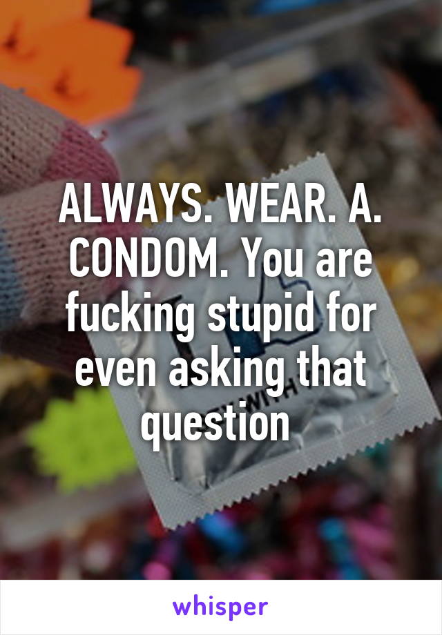 ALWAYS. WEAR. A. CONDOM. You are fucking stupid for even asking that question 