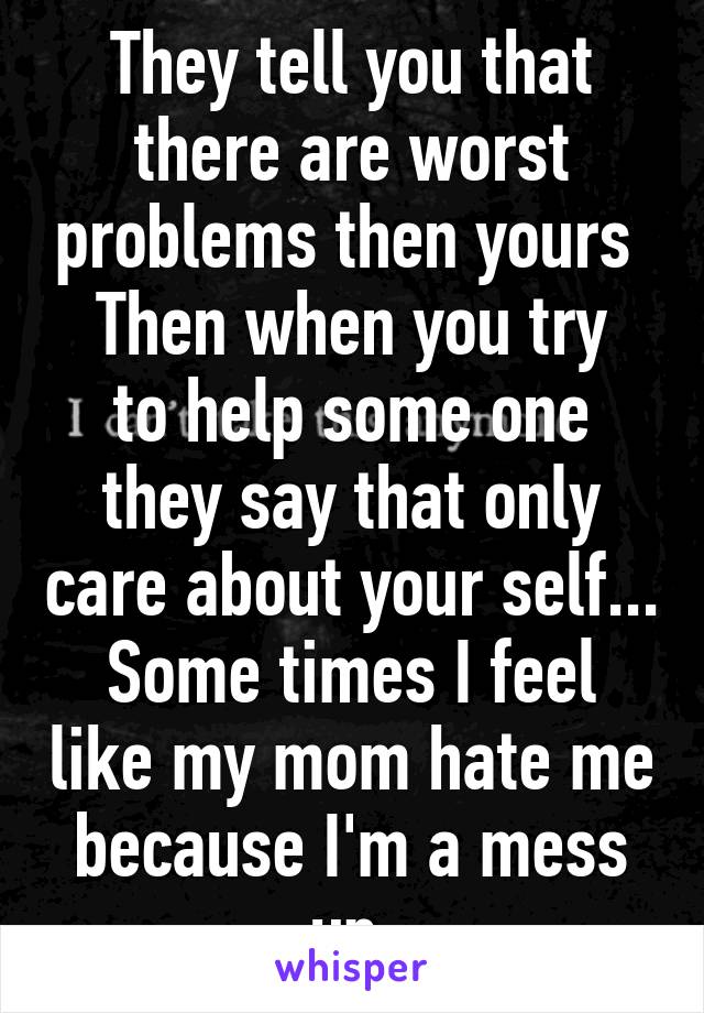 They tell you that there are worst problems then yours 
Then when you try to help some one they say that only care about your self...
Some times I feel like my mom hate me because I'm a mess up.