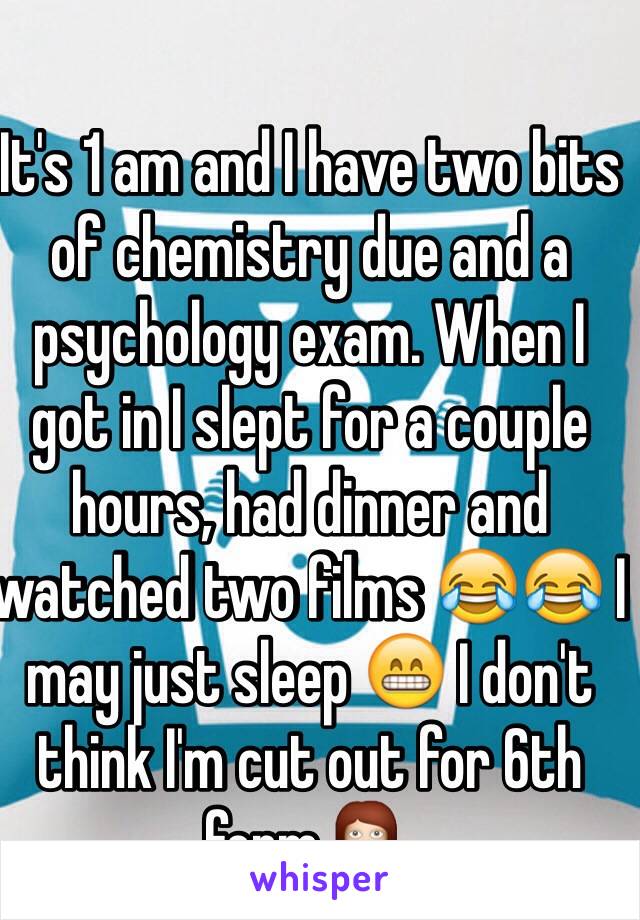 It's 1 am and I have two bits of chemistry due and a psychology exam. When I got in I slept for a couple hours, had dinner and watched two films 😂😂 I may just sleep 😁 I don't think I'm cut out for 6th form 💁