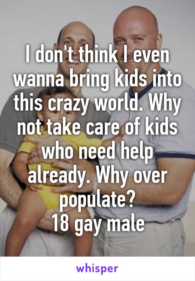 I don't think I even wanna bring kids into this crazy world. Why not take care of kids who need help already. Why over populate?
18 gay male