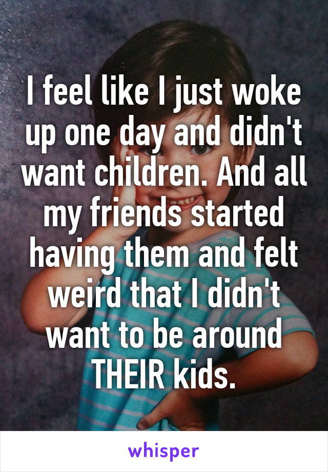 I feel like I just woke up one day and didn't want children. And all my friends started having them and felt weird that I didn't want to be around THEIR kids.
